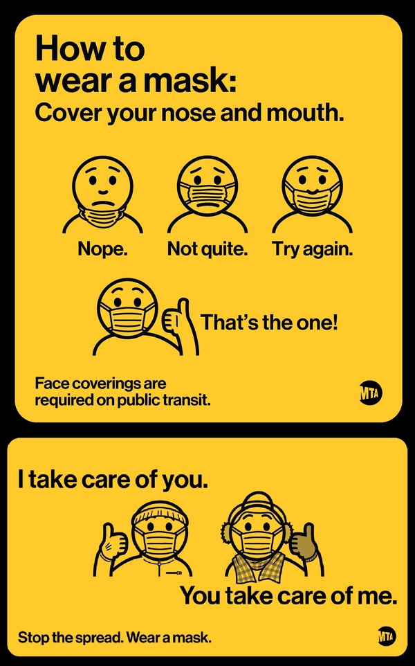 Two more signs from the MTA. The first reads "How to wear a mask, and then demonstrates three wrong ways before showing the correct method, with both nose and mouth covered. "Face coverings are required on public transit" it reads. The second simply shows two properly-maked people giving thumbs up. It says "I take care of you. You take care of me. Stop the spread. Wear a mask."